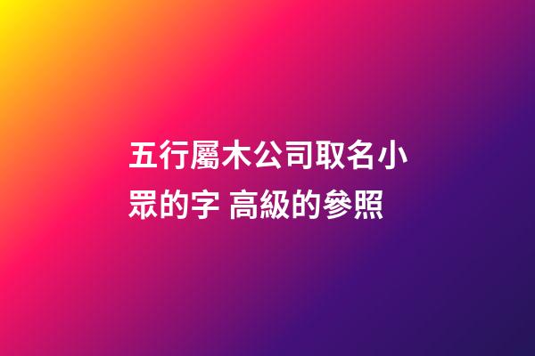 五行屬木公司取名小眾的字 高級的參照-第1張-公司起名-玄機派